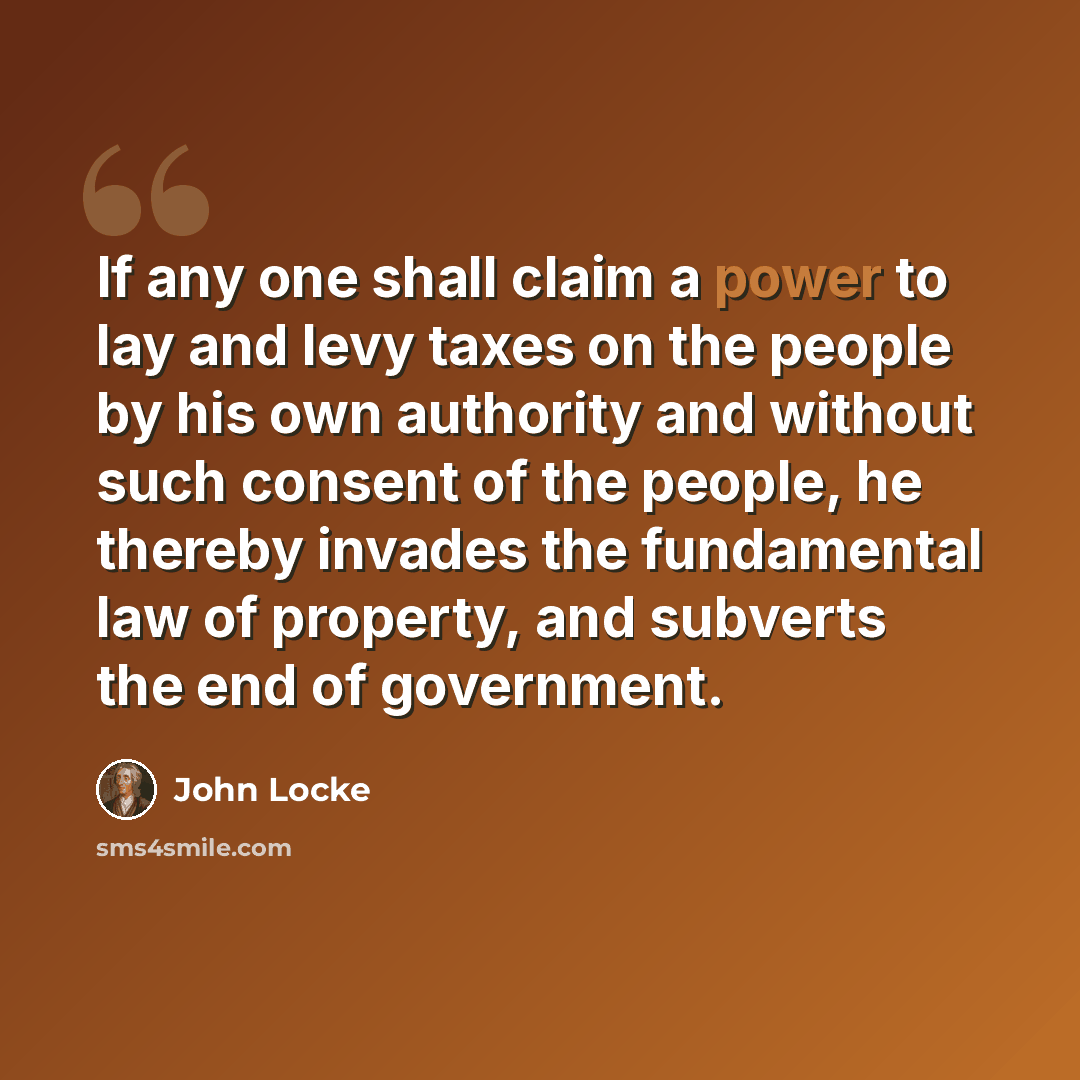 “If any one shall claim a power to lay and levy taxes on the people by his own authority and without such consent of the people, he thereby invades the fundamental law of property, and subverts the end of government.” quote by John Locke