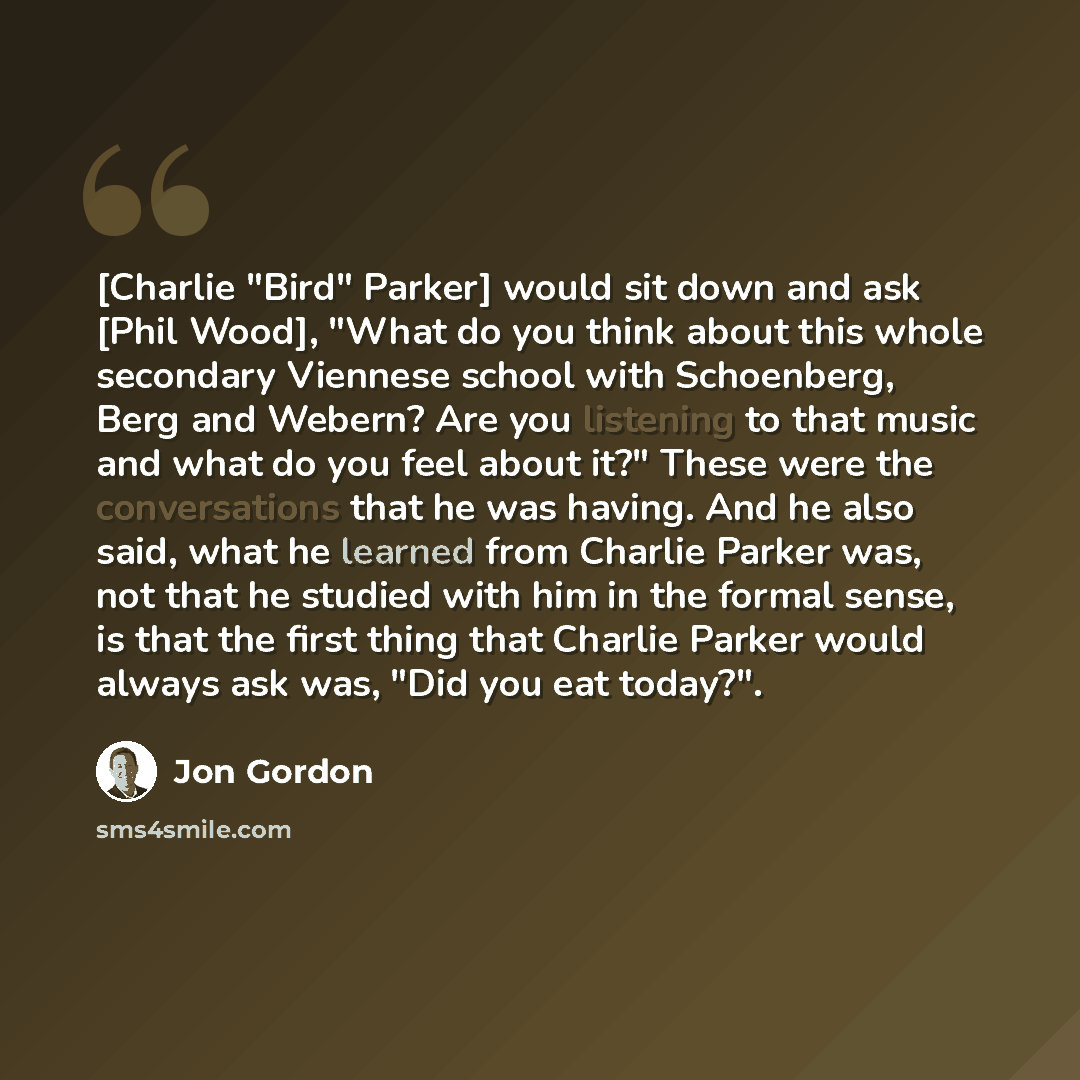“[Charlie "Bird" Parker] would sit down and ask [Phil Wood], "What do you think about this whole secondary Viennese school with Schoenberg, Berg and Webern? Are you listening to that music and what do you feel about it?" These were the conversations that he was having. And he also said, what he…” quote by Jon Gordon