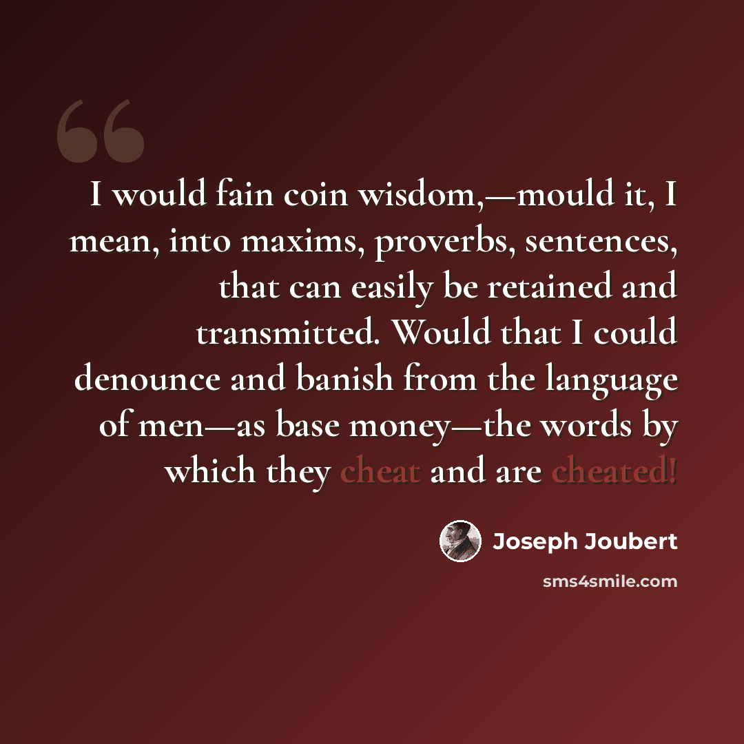 “I would fain coin wisdom,—mould it, I mean, into maxims, proverbs, sentences, that can easily be retained and transmitted. Would that I could denounce and banish from the language of men—as base money—the words by which they cheat and are cheated!” quote by Joseph Joubert