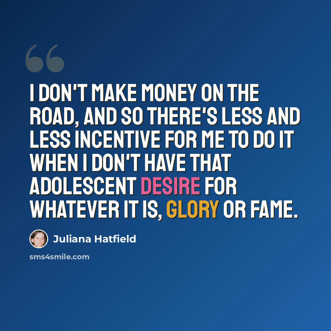 “I don't make money on the road, and so there's less and less incentive for me to do it when I don't have that adolescent desire for whatever it is, glory or fame.” quote by Juliana Hatfield