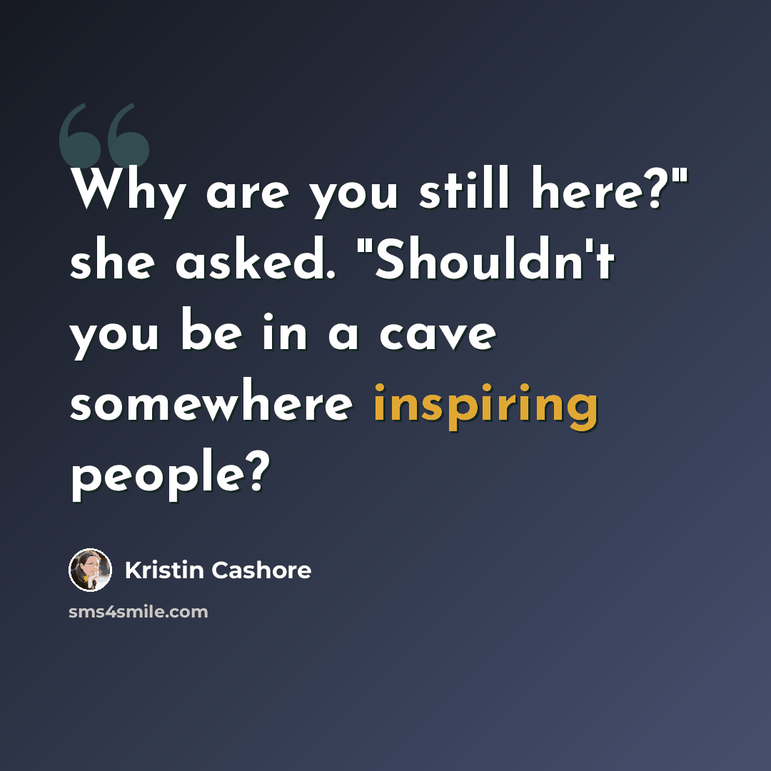 “Why are you still here?" she asked. "Shouldn't you be in a cave somewhere inspiring people?” quote by Kristin Cashore