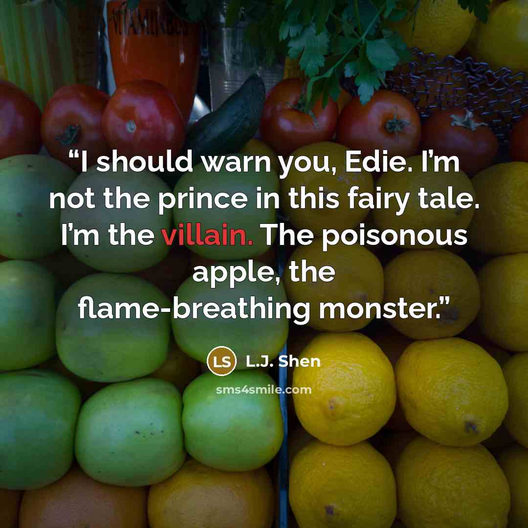“I should warn you, Edie. I’m not the prince in this fairy tale. I’m the villain. The poisonous apple, the flame-breathing monster.” quote by L.J. Shen