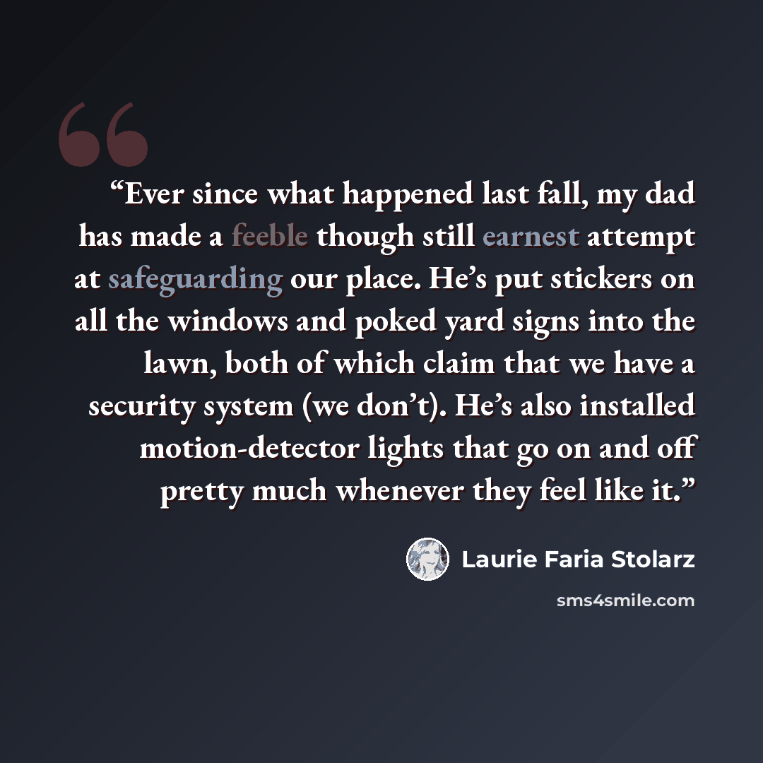 “Ever since what happened last fall, my dad has made a feeble though still earnest attempt at safeguarding our place. He’s put stickers on all the windows and poked yard signs into the lawn, both of which claim that we have a security system (we don’t). He’s also installed motion-detector lights…” quote by Laurie Faria Stolarz