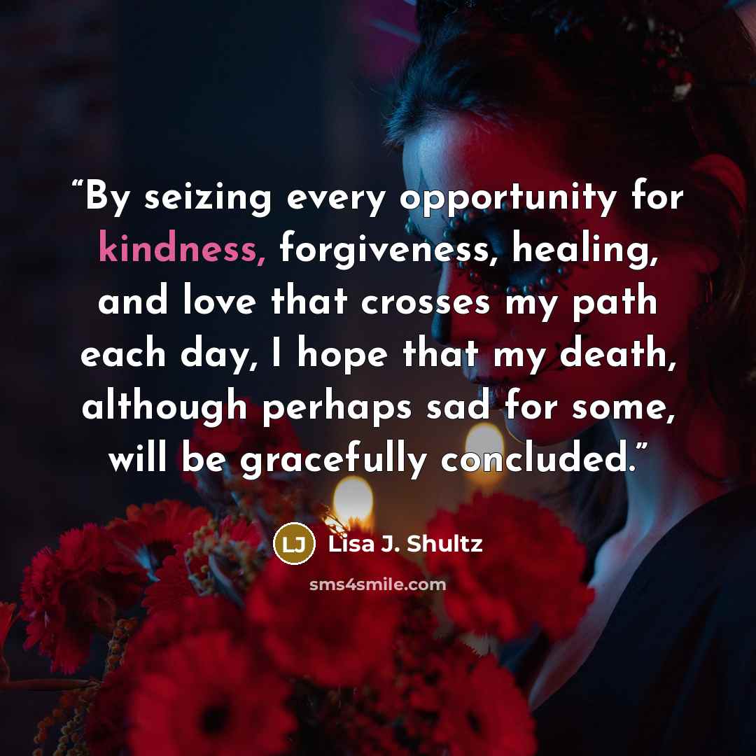 “By seizing every opportunity for kindness, forgiveness, healing, and love that crosses my path each day, I hope that my death, although perhaps sad for some, will be gracefully concluded.” quote by Lisa J. Shultz