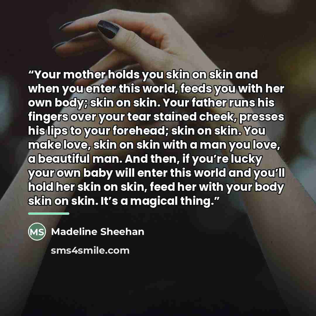 “Your mother holds you skin on skin and when you enter this world, feeds you with her own body; skin on skin. Your father runs his fingers over your tear stained cheek, presses his lips to your forehead; skin on skin. You make love, skin on skin with a man you love, a beautiful man. And then, if…” quote by Madeline Sheehan