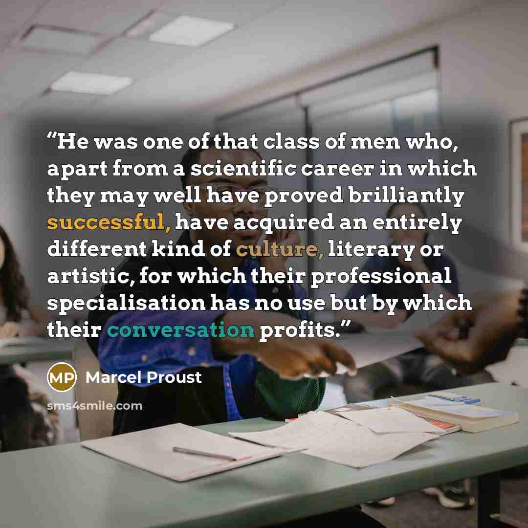 “He was one of that class of men who, apart from a scientific career in which they may well have proved brilliantly successful, have acquired an entirely different kind of culture, literary or artistic, for which their professional specialisation has no use but by which their conversation profits.” quote by Marcel Proust