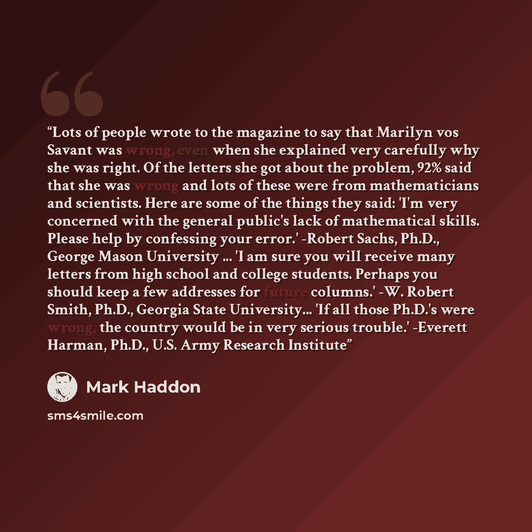 “Lots of people wrote to the magazine to say that Marilyn vos Savant was wrong, even when she explained very carefully why she was right. Of the letters she got about the problem, 92% said that she was wrong and lots of these were from mathematicians and scientists. Here are some of the things they…” quote by Mark Haddon