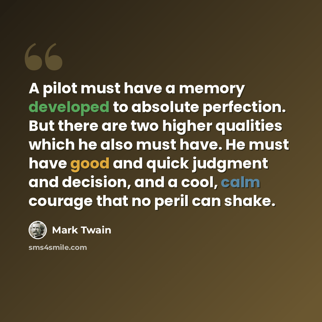 “A pilot must have a memory developed to absolute perfection. But there are two higher qualities which he also must have. He must have good and quick judgment and decision, and a cool, calm courage that no peril can shake.” quote by Mark Twain