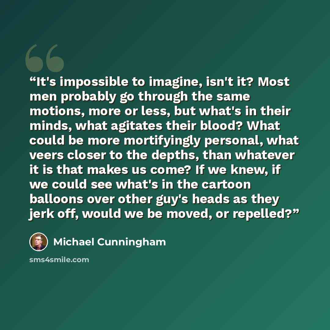 “It's impossible to imagine, isn't it? Most men probably go through the same motions, more or less, but what's in their minds, what agitates their blood? What could be more mortifyingly personal, what veers closer to the depths, than whatever it is that makes us come? If we knew, if we could see…” quote by Michael Cunningham