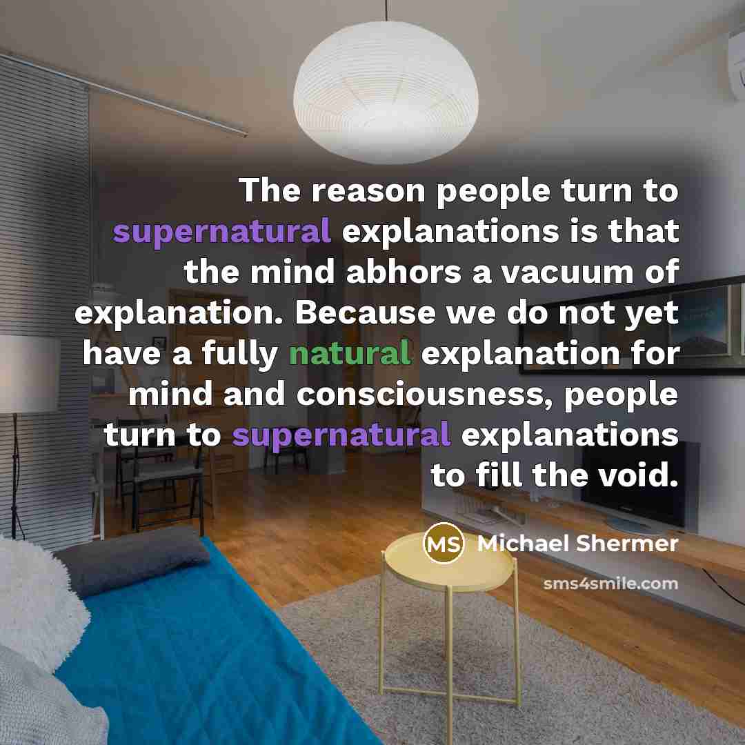 “The reason people turn to supernatural explanations is that the mind abhors a vacuum of explanation. Because we do not yet have a fully natural explanation for mind and consciousness, people turn to supernatural explanations to fill the void.” quote by Michael Shermer