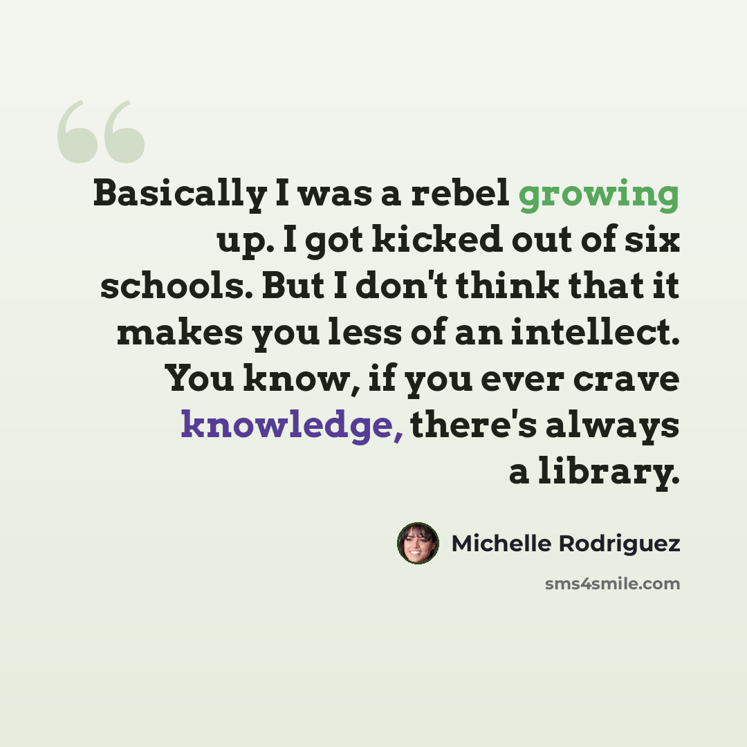 “Basically I was a rebel growing up. I got kicked out of six schools. But I don't think that it makes you less of an intellect. You know, if you ever crave knowledge, there's always a library.” quote by Michelle Rodriguez