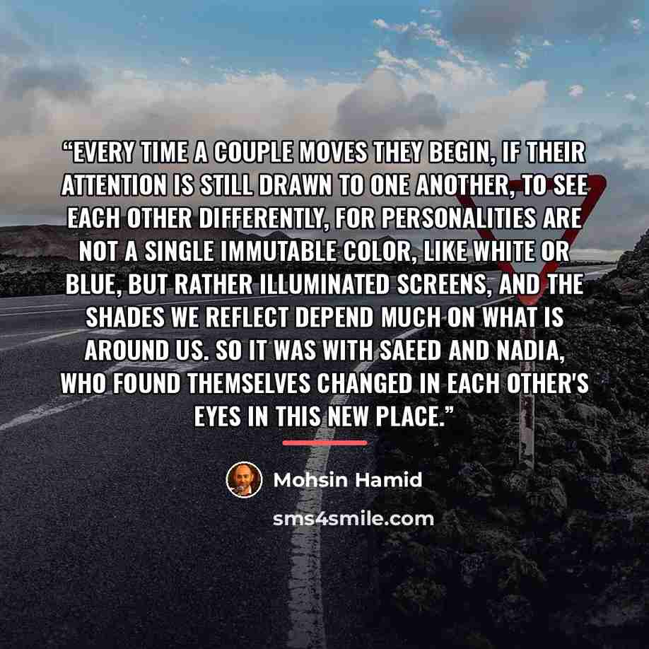 “Every time a couple moves they begin, if their attention is still drawn to one another, to see each other differently, for personalities are not a single immutable color, like white or blue, but rather illuminated screens, and the shades we reflect depend much on what is around us. So it was with…” quote by Mohsin Hamid