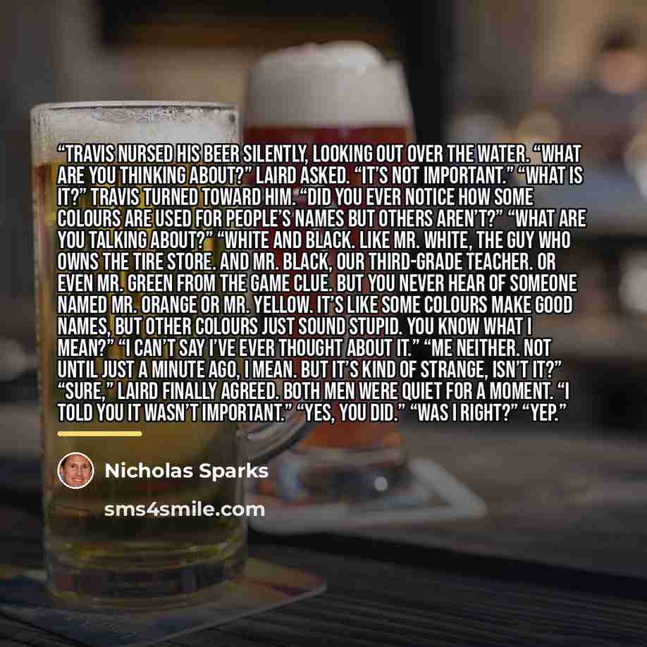 “Travis nursed his beer silently, looking out over the water. “What are you thinking about?” Laird asked. “It’s not important.” “What is it?” Travis turned toward him. “Did you ever notice how some colours are used for people’s names but others aren’t?” “What are you talking about?” “White and…” quote by Nicholas Sparks