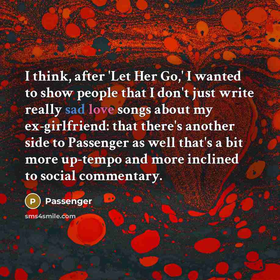 “I think, after 'Let Her Go,' I wanted to show people that I don't just write really sad love songs about my ex-girlfriend: that there's another side to Passenger as well that's a bit more up-tempo and more inclined to social commentary.” quote by Passenger