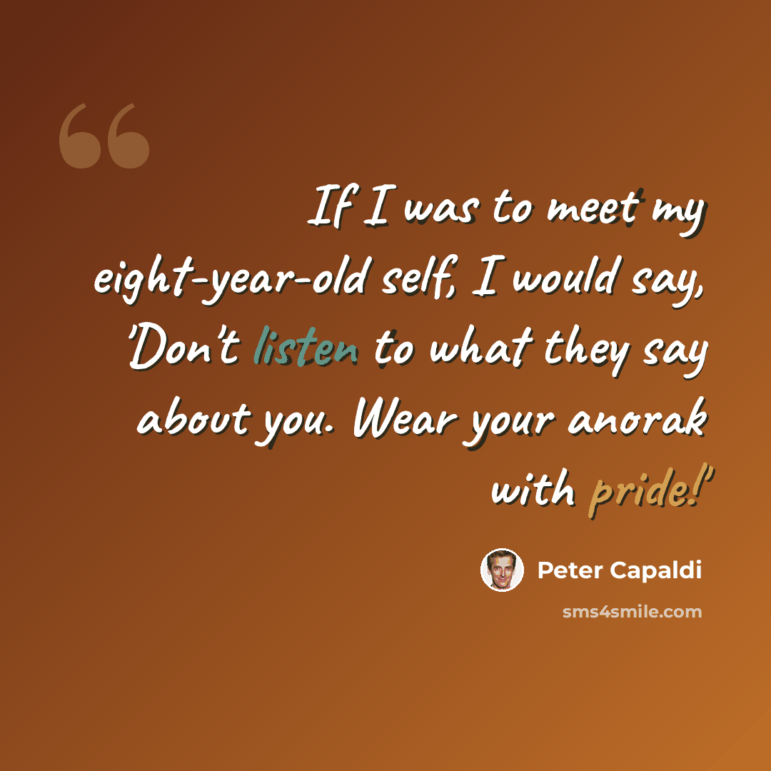 “If I was to meet my eight-year-old self, I would say, 'Don't listen to what they say about you. Wear your anorak with pride!'” quote by Peter Capaldi