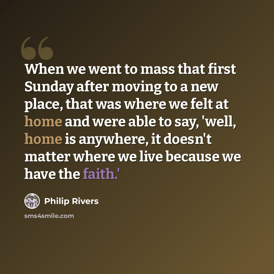 “When we went to mass that first Sunday after moving to a new place, that was where we felt at home and were able to say, 'well, home is anywhere, it doesn't matter where we live because we have the faith.'” quote by Philip Rivers