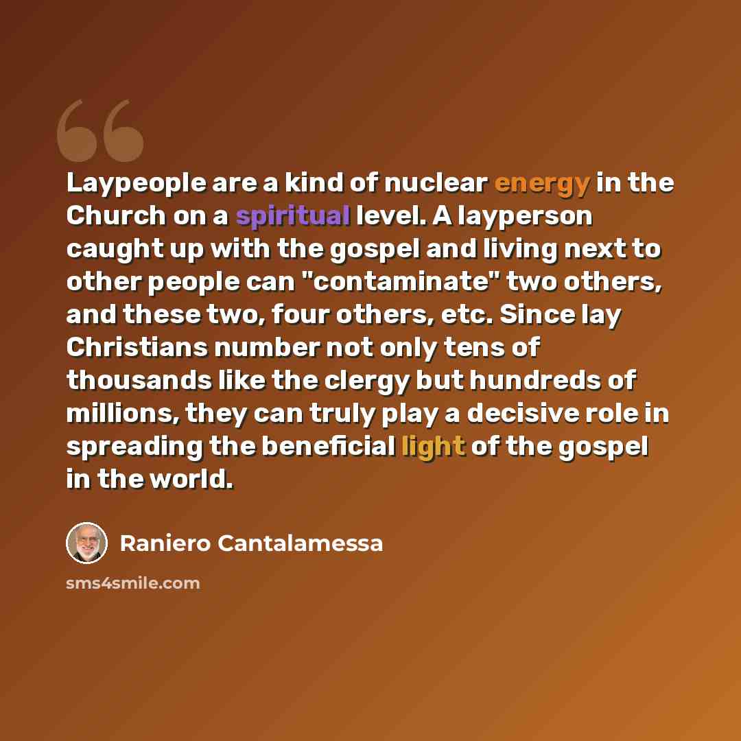 “Laypeople are a kind of nuclear energy in the Church on a spiritual level. A layperson caught up with the gospel and living next to other people can "contaminate" two others, and these two, four others, etc. Since lay Christians number not only tens of thousands like the clergy but hundreds of…” quote by Raniero Cantalamessa