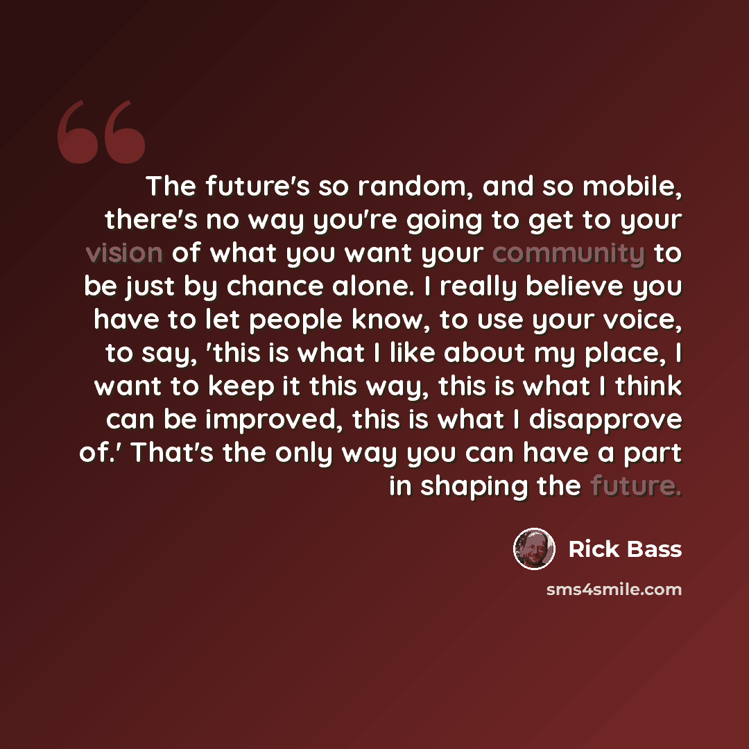 “The future's so random, and so mobile, there's no way you're going to get to your vision of what you want your community to be just by chance alone. I really believe you have to let people know, to use your voice, to say, 'this is what I like about my place, I want to keep it this way, this is…” quote by Rick Bass