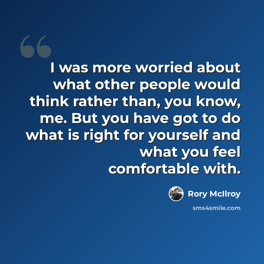 “I was more worried about what other people would think rather than, you know, me. But you have got to do what is right for yourself and what you feel comfortable with.” quote by Rory McIlroy
