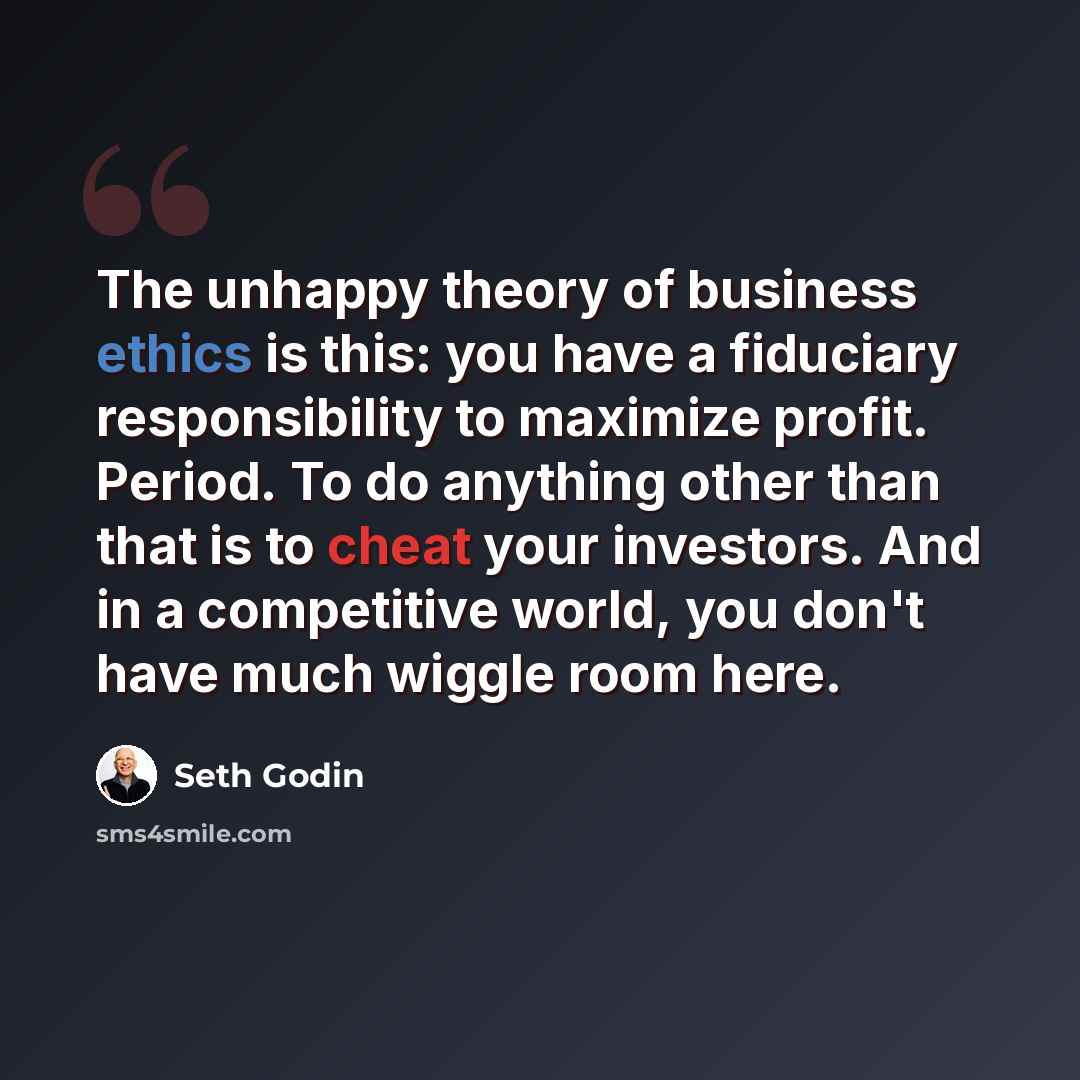 “The unhappy theory of business ethics is this: you have a fiduciary responsibility to maximize profit. Period. To do anything other than that is to cheat your investors. And in a competitive world, you don't have much wiggle room here.” quote by Seth Godin
