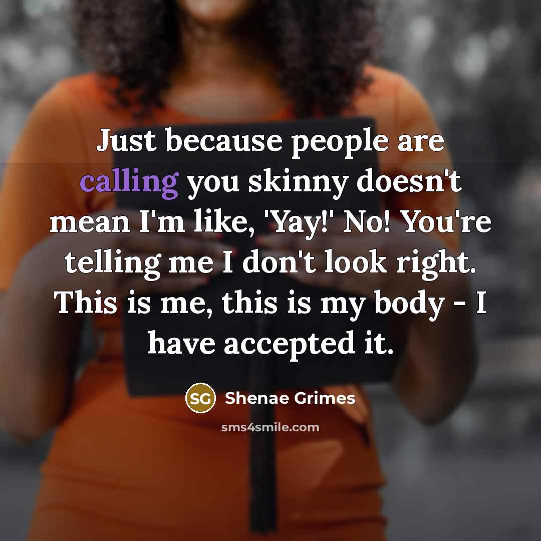 “Just because people are calling you skinny doesn't mean I'm like, 'Yay!' No! You're telling me I don't look right. This is me, this is my body - I have accepted it.” quote by Shenae Grimes
