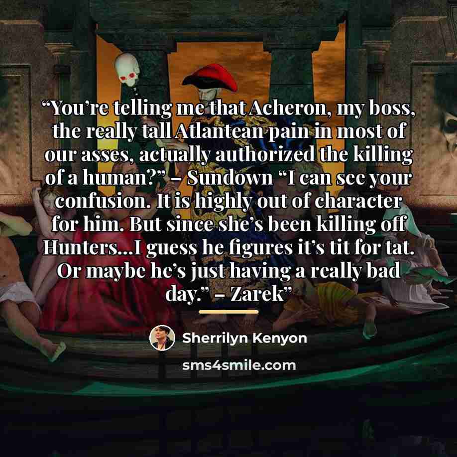“You’re telling me that Acheron, my boss, the really tall Atlantean pain in most of our asses, actually authorized the killing of a human?” – Sundown “I can see your confusion. It is highly out of character for him. But since she’s been killing off Hunters…I guess he figures it’s tit for tat. Or…” quote by Sherrilyn Kenyon