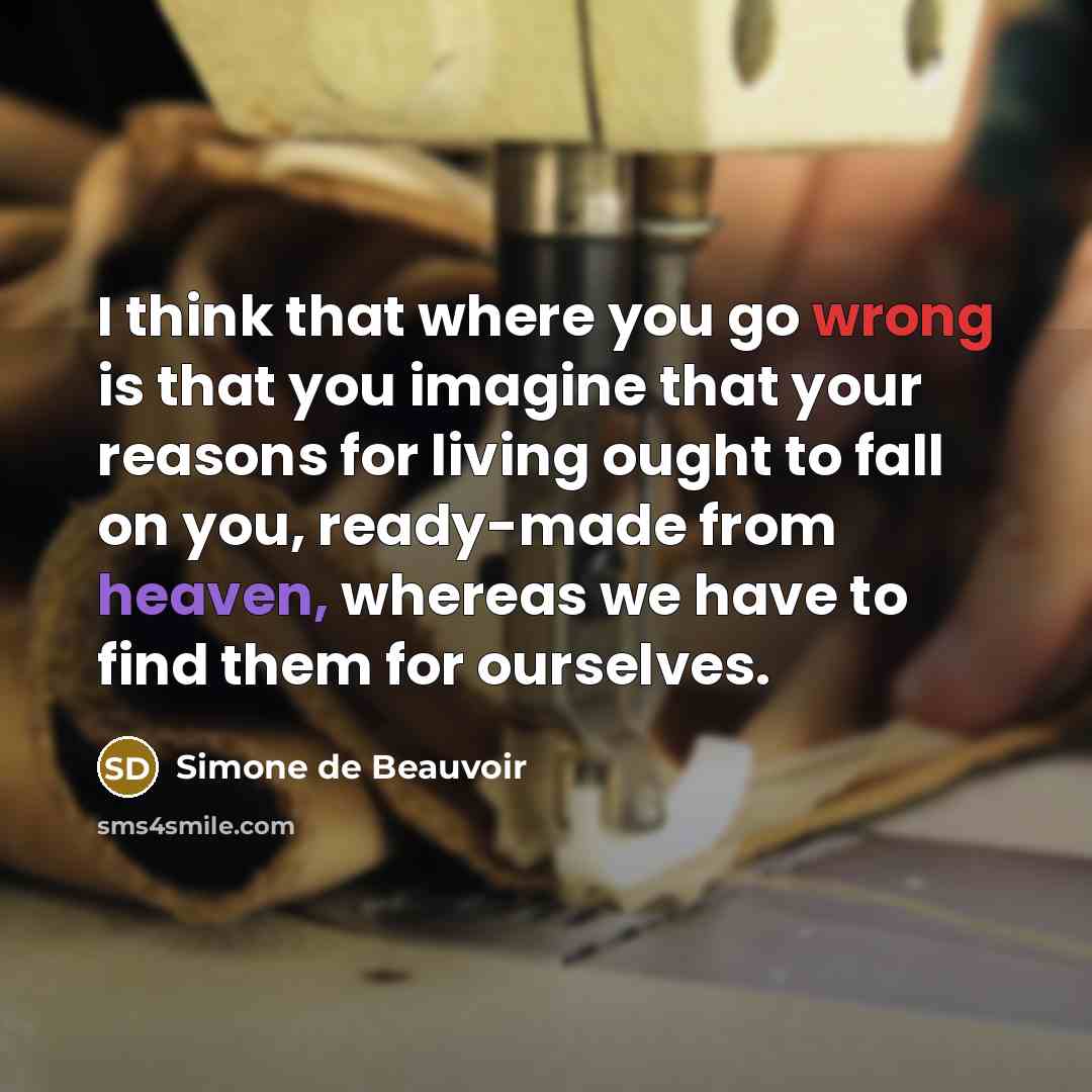 “I think that where you go wrong is that you imagine that your reasons for living ought to fall on you, ready-made from heaven, whereas we have to find them for ourselves.” quote by Simone de Beauvoir