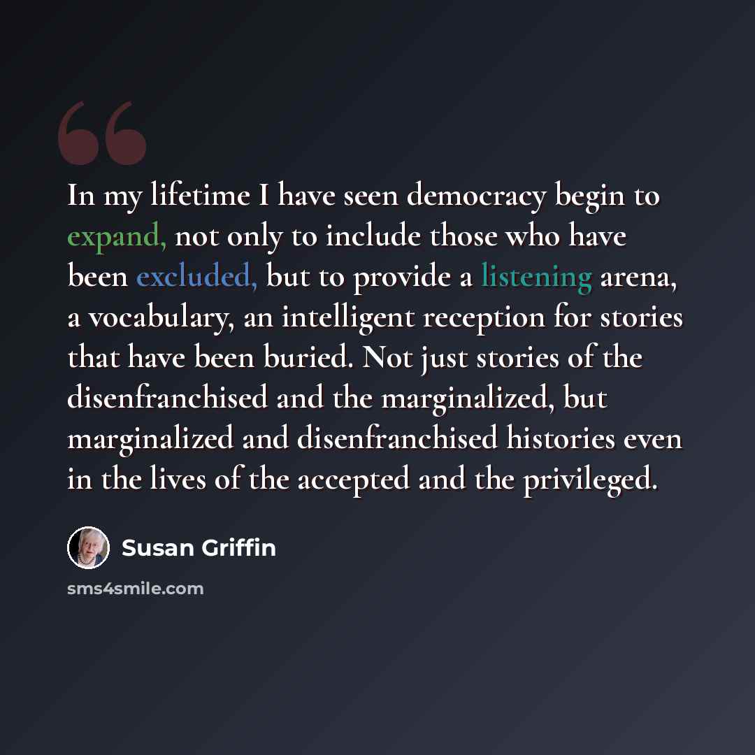 “In my lifetime I have seen democracy begin to expand, not only to include those who have been excluded, but to provide a listening arena, a vocabulary, an intelligent reception for stories that have been buried. Not just stories of the disenfranchised and the marginalized, but marginalized and…” quote by Susan Griffin