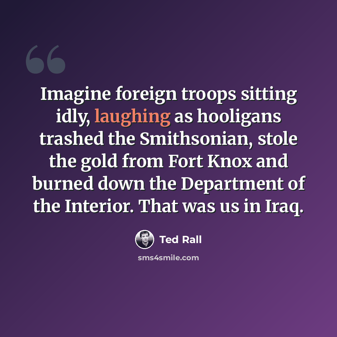 “Imagine foreign troops sitting idly, laughing as hooligans trashed the Smithsonian, stole the gold from Fort Knox and burned down the Department of the Interior. That was us in Iraq.” quote by Ted Rall