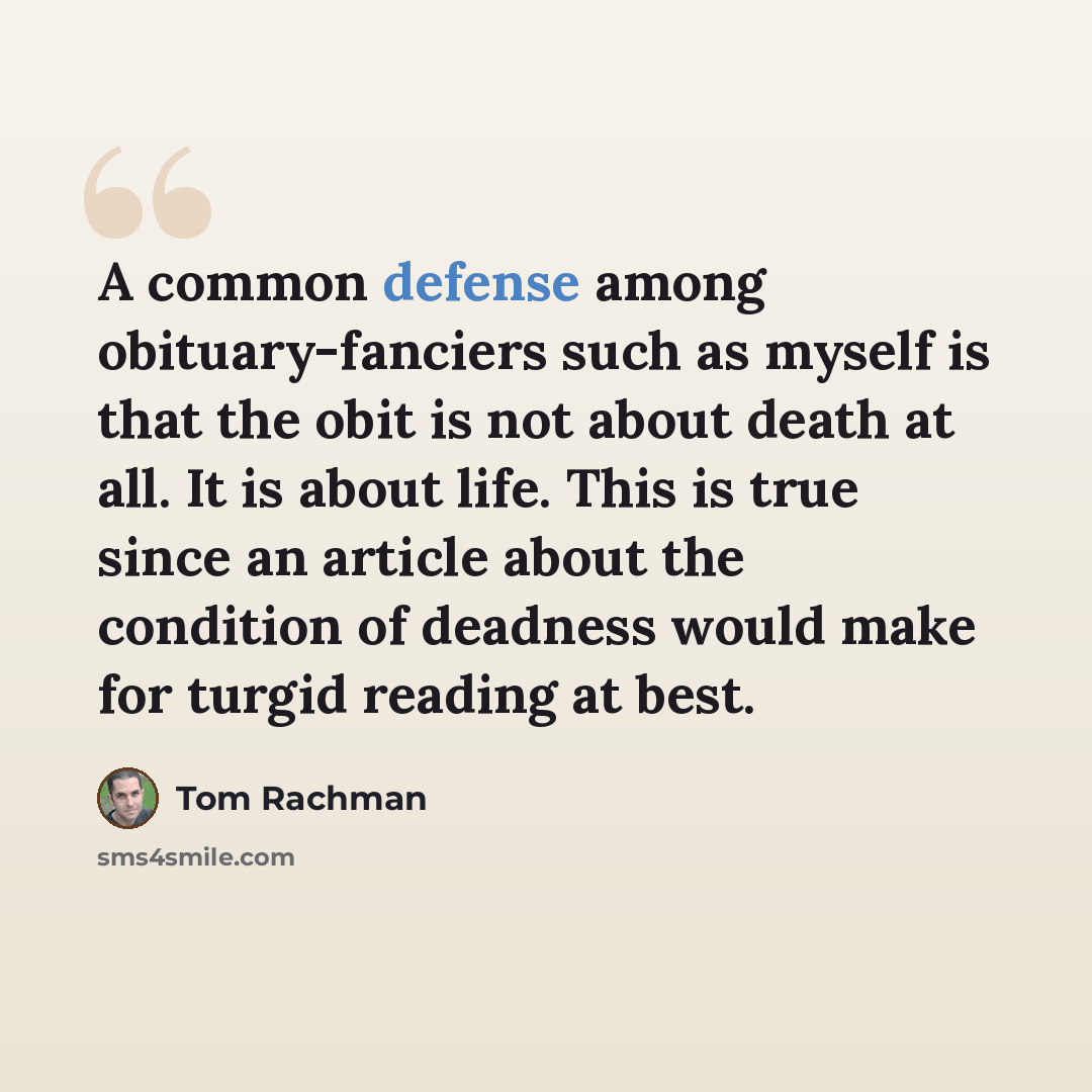 “A common defense among obituary-fanciers such as myself is that the obit is not about death at all. It is about life. This is true since an article about the condition of deadness would make for turgid reading at best.” quote by Tom Rachman