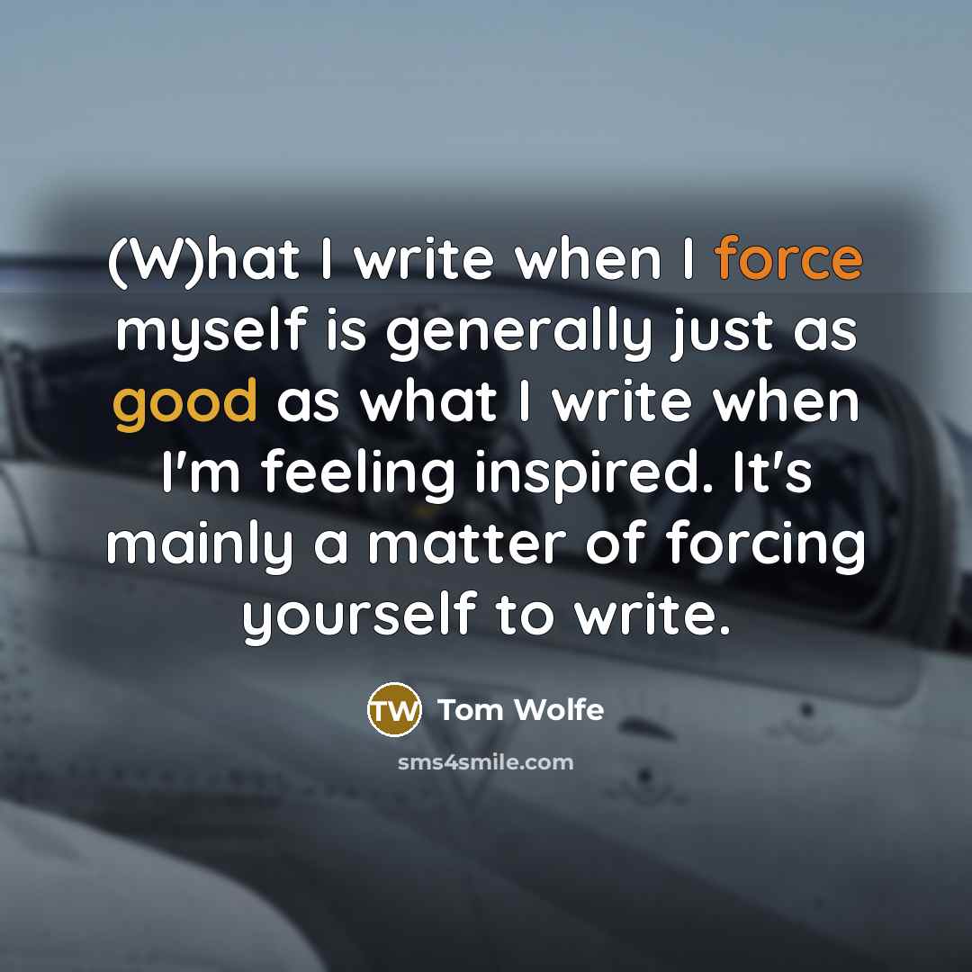 “(W)hat I write when I force myself is generally just as good as what I write when I'm feeling inspired. It's mainly a matter of forcing yourself to write.” quote by Tom Wolfe