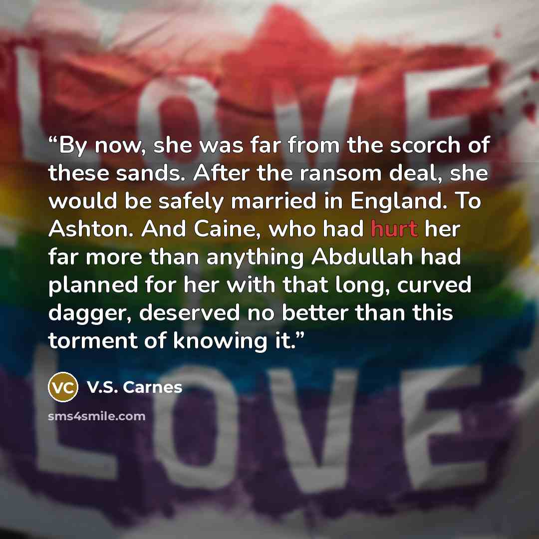 “By now, she was far from the scorch of these sands. After the ransom deal, she would be safely married in England. To Ashton. And Caine, who had hurt her far more than anything Abdullah had planned for her with that long, curved dagger, deserved no better than this torment of knowing it.” quote by V.S. Carnes