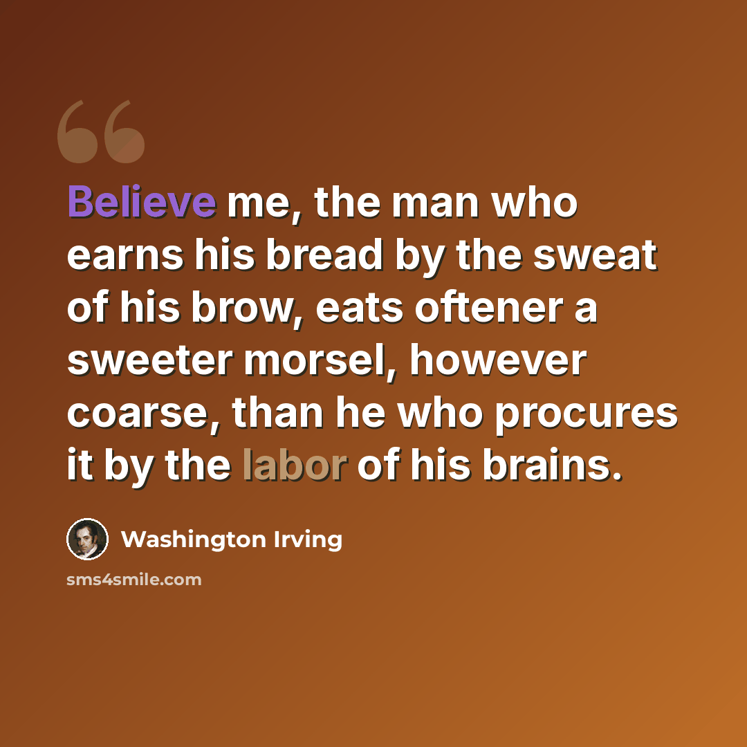 “Believe me, the man who earns his bread by the sweat of his brow, eats oftener a sweeter morsel, however coarse, than he who procures it by the labor of his brains.” quote by Washington Irving