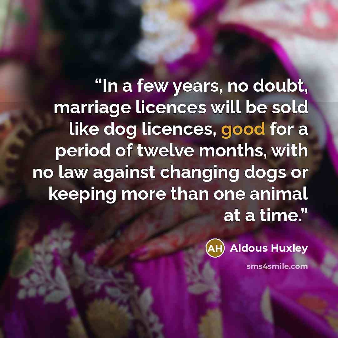 “In a few years, no doubt, marriage licences will be sold like dog licences, good for a period of twelve months, with no law against changing dogs or keeping more than one animal at a time.” quote by Aldous Huxley