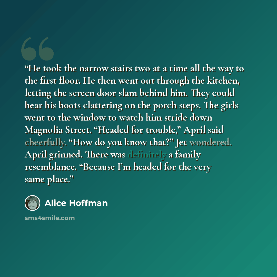 “He took the narrow stairs two at a time all the way to the first floor. He then went out through the kitchen, letting the screen door slam behind him. They could hear his boots clattering on the porch steps. The girls went to the window to watch him stride down Magnolia Street. “Headed for…” quote by Alice Hoffman