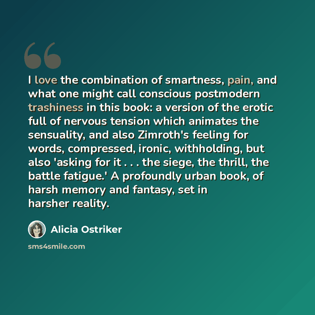 “I love the combination of smartness, pain, and what one might call conscious postmodern trashiness in this book: a version of the erotic full of nervous tension which animates the sensuality, and also Zimroth's feeling for words, compressed, ironic, withholding, but also 'asking for it . . . the…” quote by Alicia Ostriker
