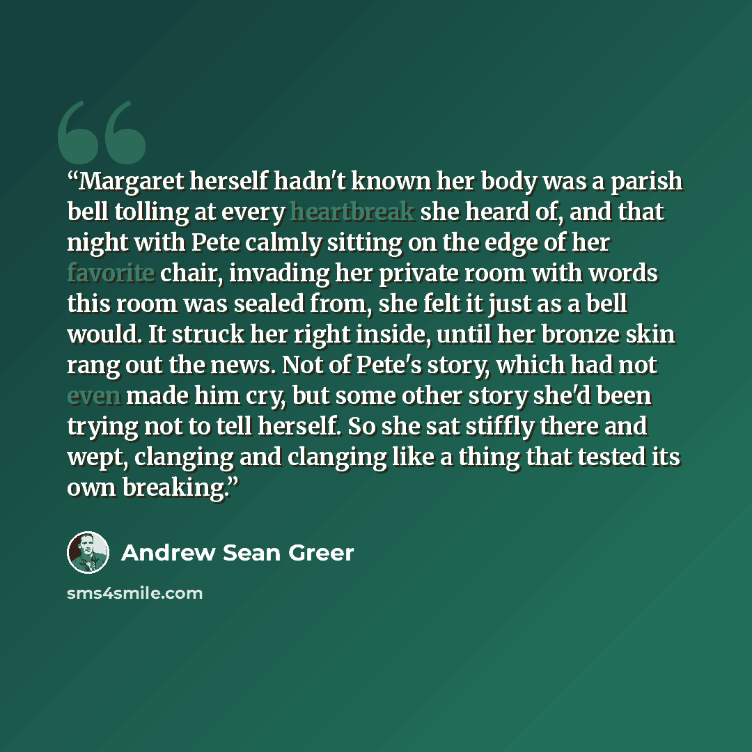 “Margaret herself hadn't known her body was a parish bell tolling at every heartbreak she heard of, and that night with Pete calmly sitting on the edge of her favorite chair, invading her private room with words this room was sealed from, she felt it just as a bell would. It struck her right…” quote by Andrew Sean Greer