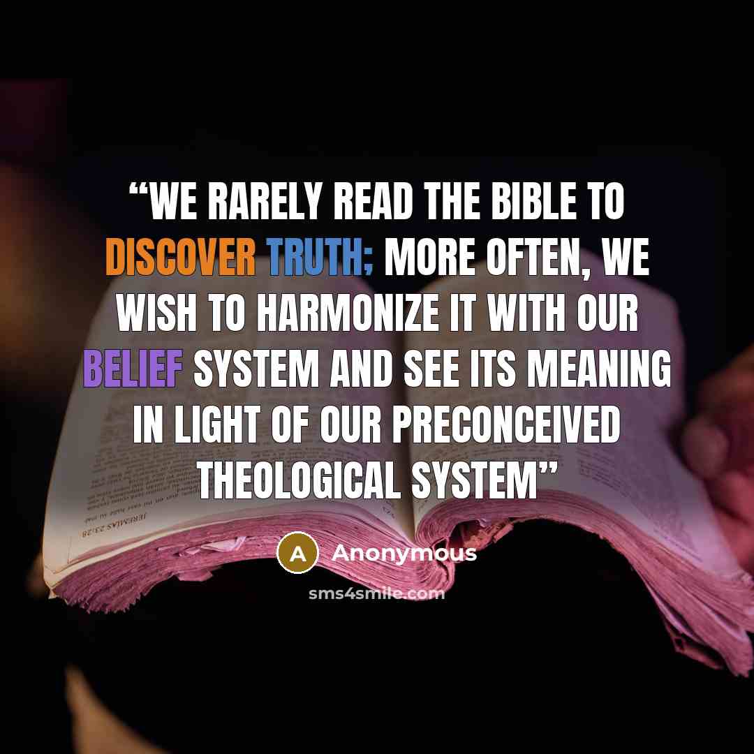 “We rarely read the Bible to discover truth; more often, we wish to harmonize it with our belief system and see its meaning in light of our preconceived theological system” quote by Anonymous