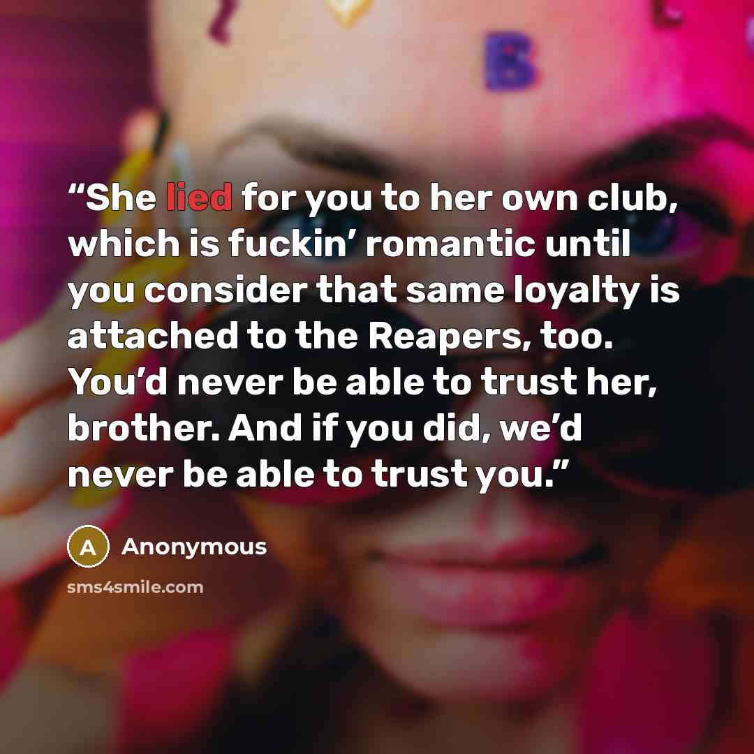 “She lied for you to her own club, which is fuckin’ romantic until you consider that same loyalty is attached to the Reapers, too. You’d never be able to trust her, brother. And if you did, we’d never be able to trust you.” quote by Anonymous