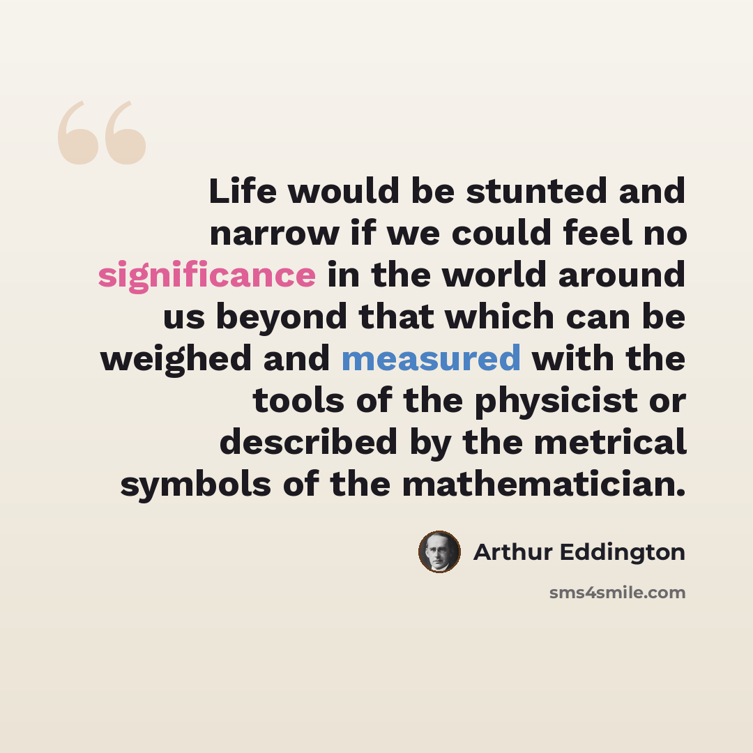 “Life would be stunted and narrow if we could feel no significance in the world around us beyond that which can be weighed and measured with the tools of the physicist or described by the metrical symbols of the mathematician.” quote by Arthur Eddington
