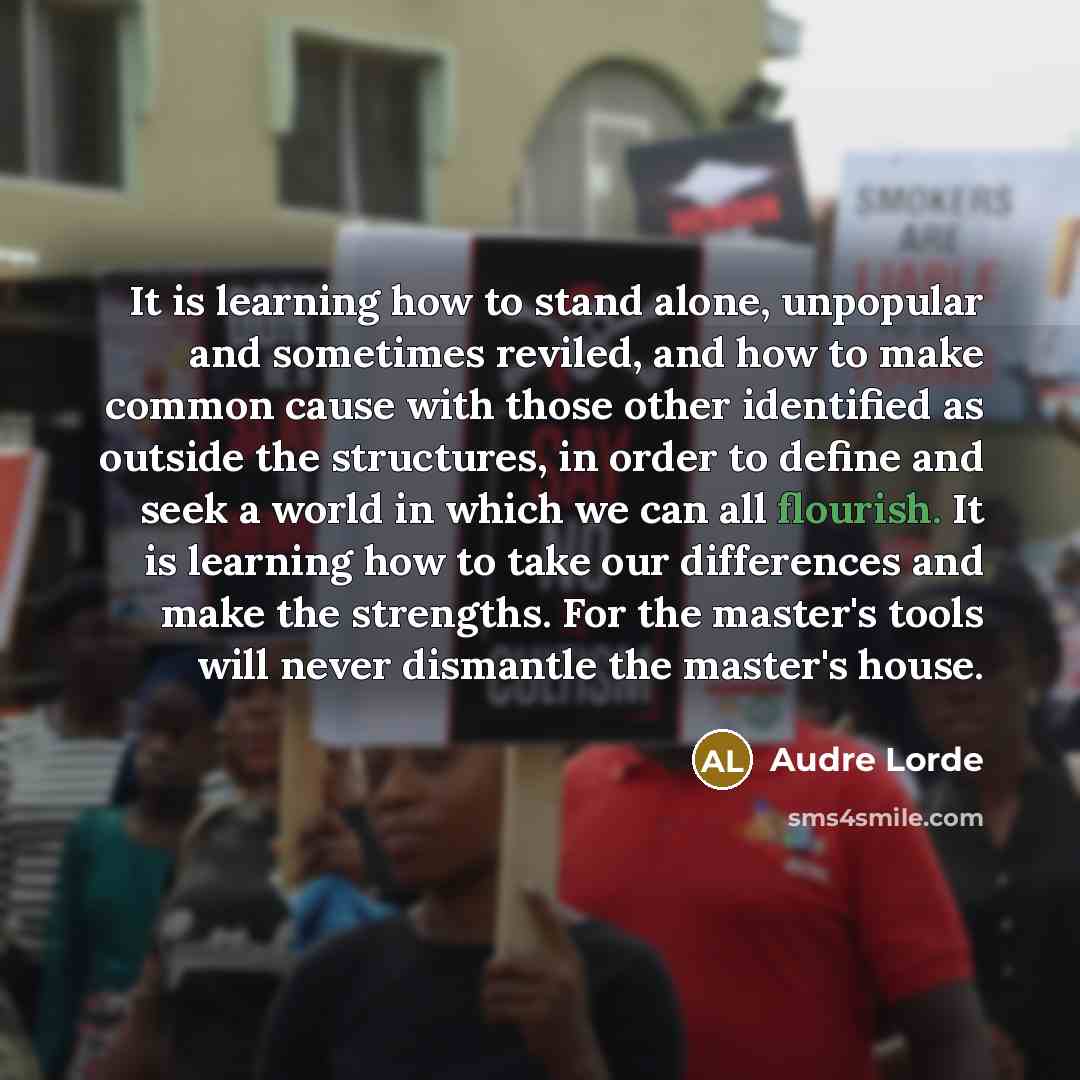 “It is learning how to stand alone, unpopular and sometimes reviled, and how to make common cause with those other identified as outside the structures, in order to define and seek a world in which we can all flourish. It is learning how to take our differences and make the strengths. For the…” quote by Audre Lorde