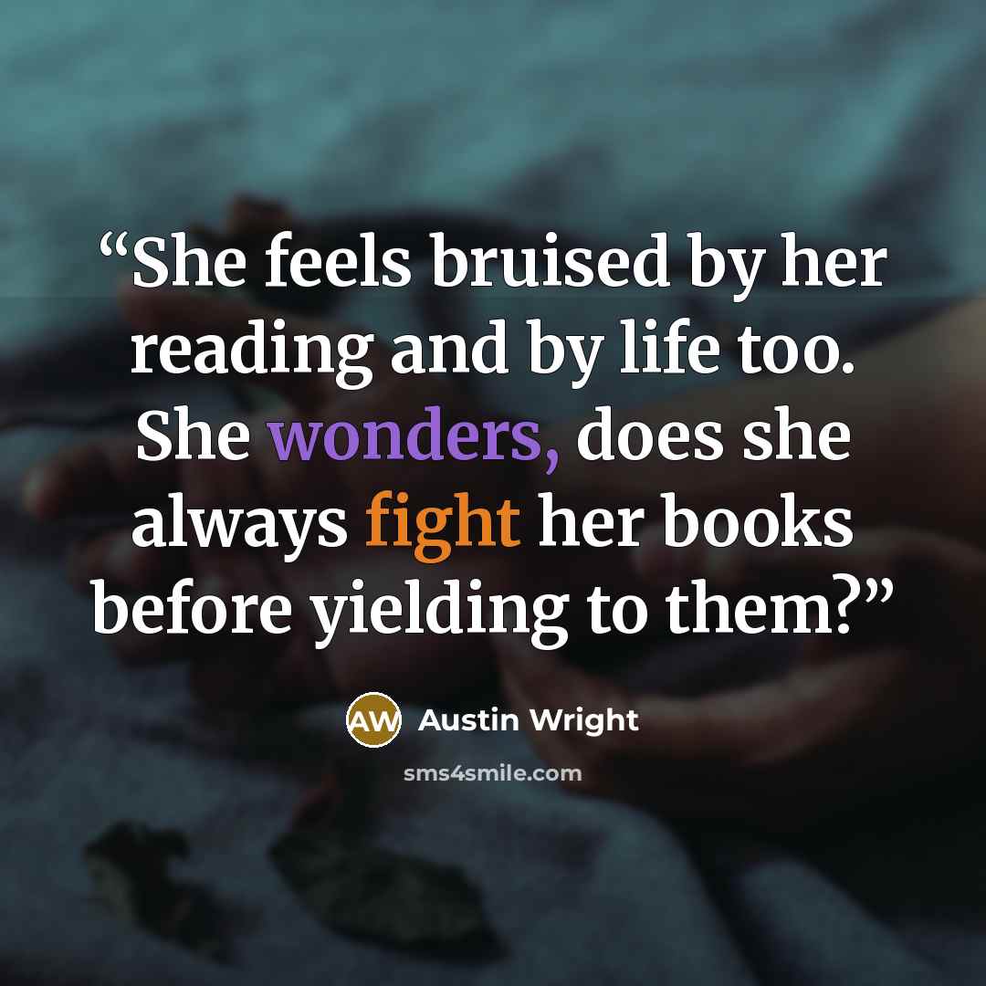 “She feels bruised by her reading and by life too. She wonders, does she always fight her books before yielding to them?” quote by Austin Wright