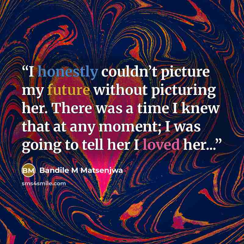 “I honestly couldn’t picture my future without picturing her. There was a time I knew that at any moment; I was going to tell her I loved her...” quote by Bandile M Matsenjwa