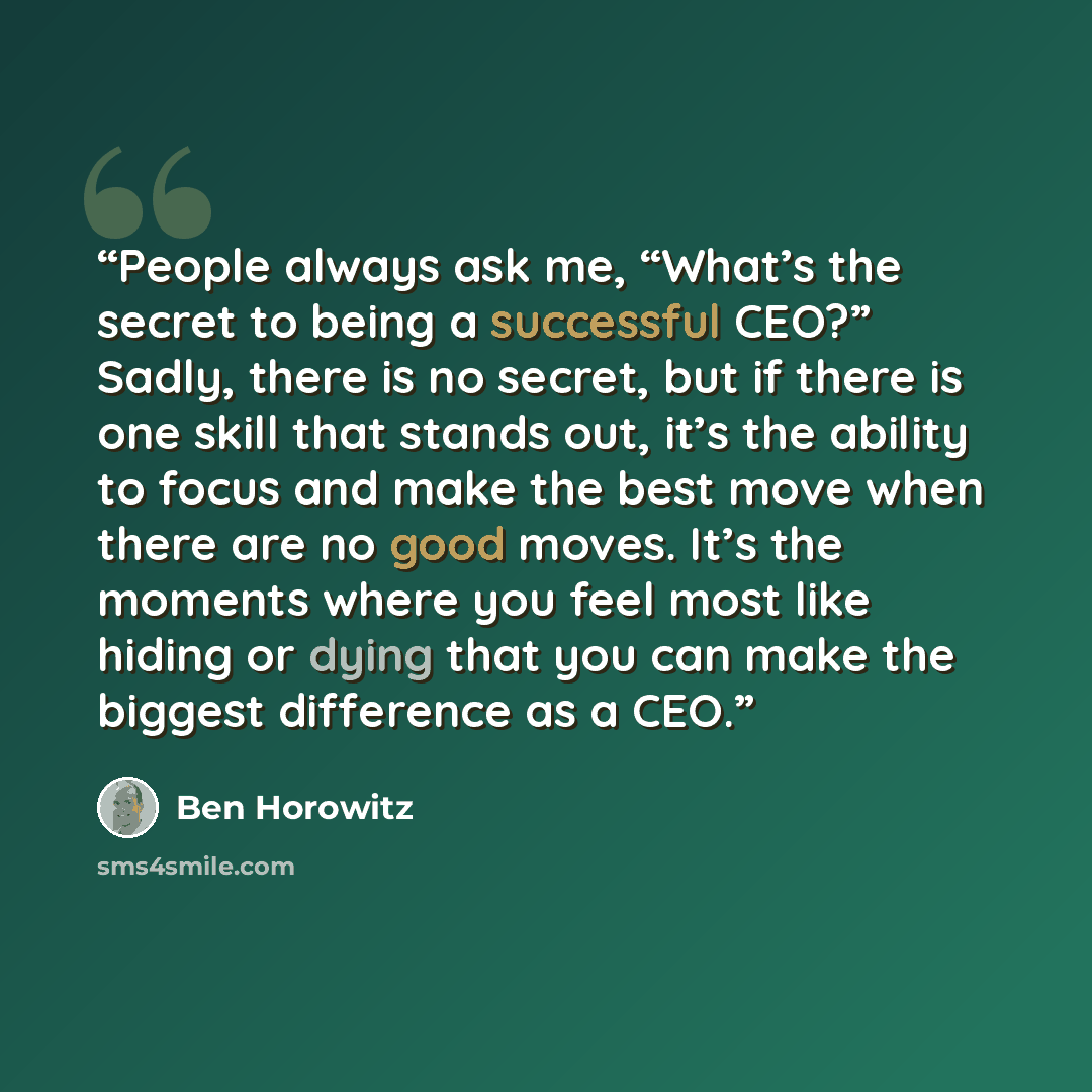 “People always ask me, “What’s the secret to being a successful CEO?” Sadly, there is no secret, but if there is one skill that stands out, it’s the ability to focus and make the best move when there are no good moves. It’s the moments where you feel most like hiding or dying that you can make the…” quote by Ben Horowitz