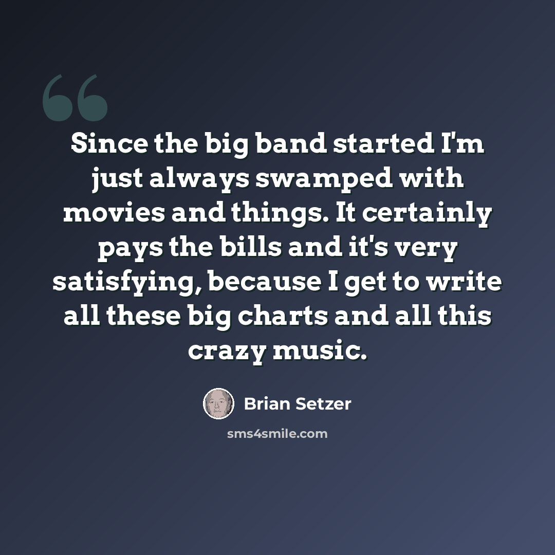 “Since the big band started I'm just always swamped with movies and things. It certainly pays the bills and it's very satisfying, because I get to write all these big charts and all this crazy music.” quote by Brian Setzer
