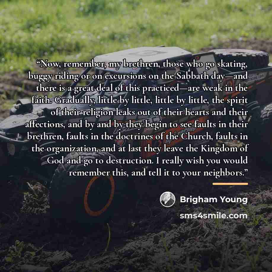 “Now, remember, my brethren, those who go skating, buggy riding or on excursions on the Sabbath day—and there is a great deal of this practiced—are weak in the faith. Gradually, little by little, little by little, the spirit of their religion leaks out of their hearts and their affections, and by…” quote by Brigham Young