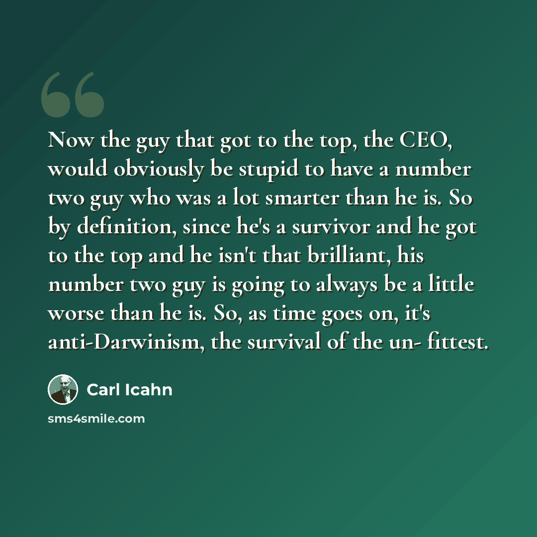“Now the guy that got to the top, the CEO, would obviously be stupid to have a number two guy who was a lot smarter than he is. So by definition, since he's a survivor and he got to the top and he isn't that brilliant, his number two guy is going to always be a little worse than he is. So, as time…” quote by Carl Icahn