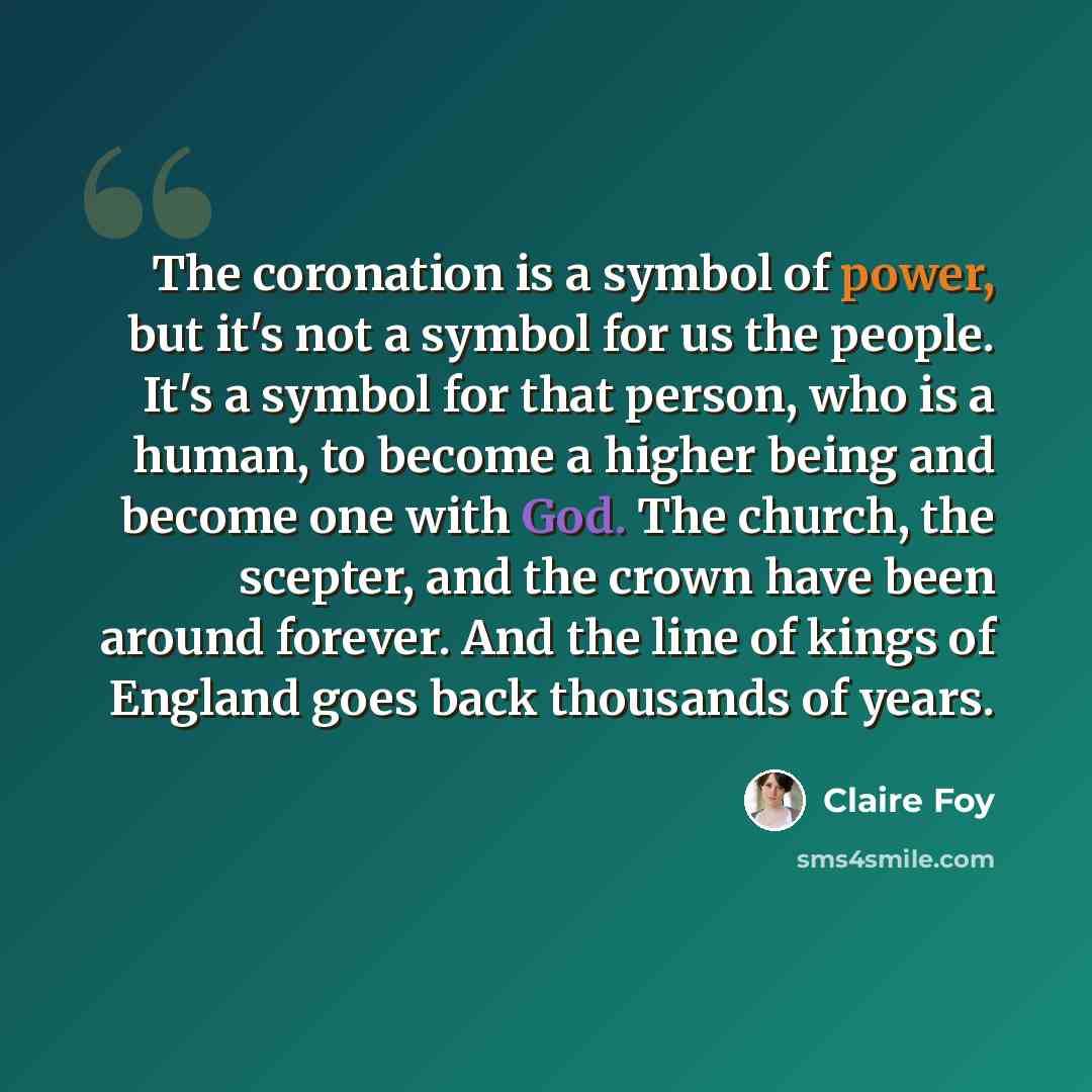 “The coronation is a symbol of power, but it's not a symbol for us the people. It's a symbol for that person, who is a human, to become a higher being and become one with God. The church, the scepter, and the crown have been around forever. And the line of kings of England goes back thousands of…” quote by Claire Foy