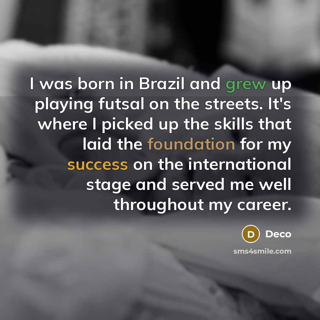 “I was born in Brazil and grew up playing futsal on the streets. It's where I picked up the skills that laid the foundation for my success on the international stage and served me well throughout my career.” quote by Deco
