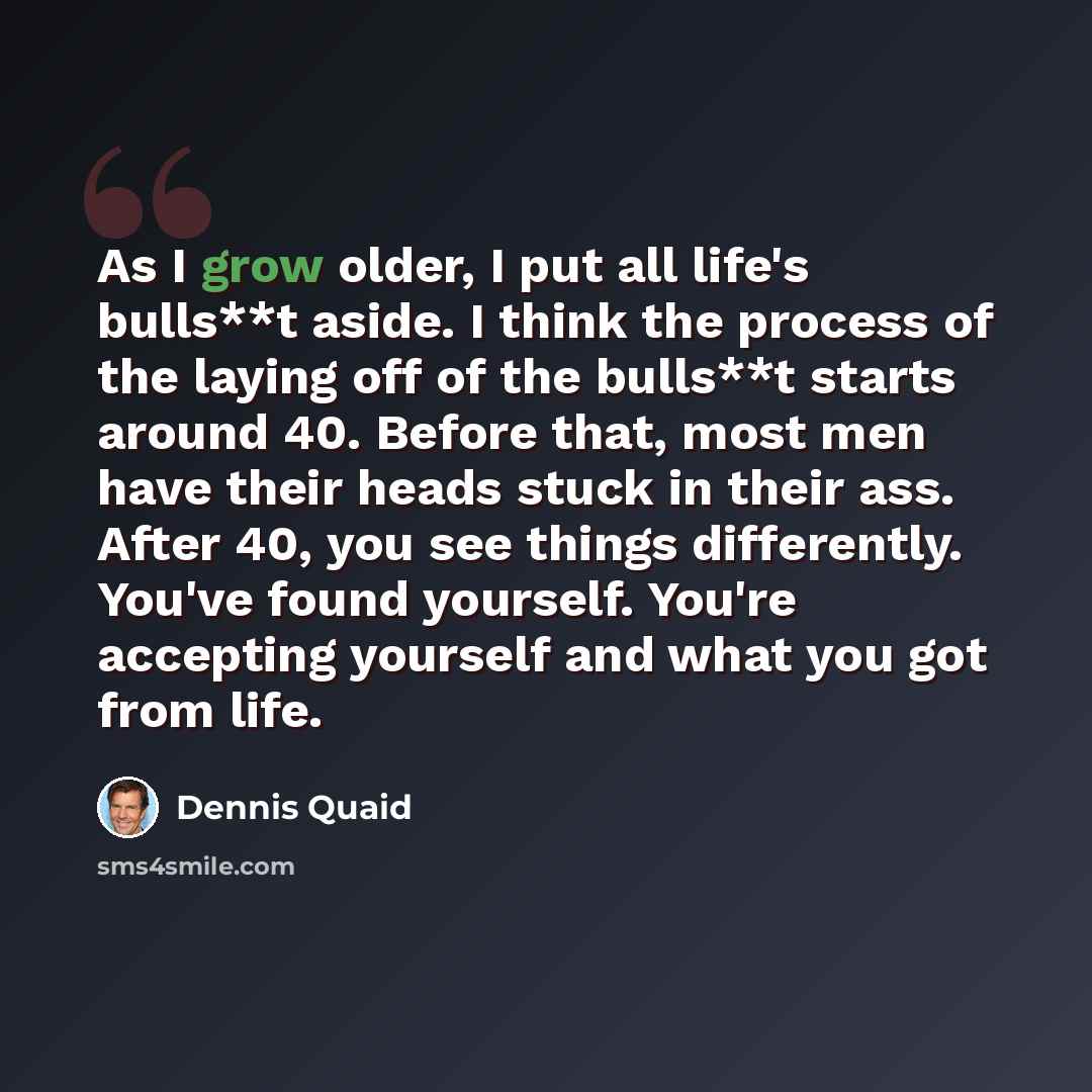“As I grow older, I put all life's bulls**t aside. I think the process of the laying off of the bulls**t starts around 40. Before that, most men have their heads stuck in their ass. After 40, you see things differently. You've found yourself. You're accepting yourself and what you got from life.” quote by Dennis Quaid